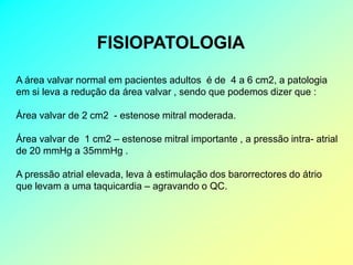 FISIOPATOLOGIA
A área valvar normal em pacientes adultos é de 4 a 6 cm2, a patologia
em si leva a redução da área valvar , sendo que podemos dizer que :

Área valvar de 2 cm2 - estenose mitral moderada.

Área valvar de 1 cm2 – estenose mitral importante , a pressão intra- atrial
de 20 mmHg a 35mmHg .

A pressão atrial elevada, leva à estimulação dos barorrectores do átrio
que levam a uma taquicardia – agravando o QC.
 