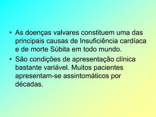 • As doenças valvares constituem uma das
  principais causas de Insuficiência cardíaca
  e de morte Súbita em todo mundo.
• São condições de apresentação clínica
  bastante variável. Muitos pacientes
  apresentam-se assintomáticos por
  décadas.
 