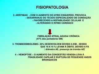 FISIOPATOLOGIA
2- ARRITMIAS - COM O AUMENTO DO ATRIO ESQUERDO, PROVOCA
           - DESARRANJO DO TECIDO ESPECIALIZADO DE CONDUÇÃO
                 - FAVORECENDO A INSTABILIDADE CELULAR E
                     - ALTERANDO O RITMO CARDÍACO




                    FIBRILAÇÃO ATRIAL AGUDA/ CRÔNICA
                   (47% dos portadores EM)

3- TROMBOEMBOLISMO- 20% DESENVOLVEM DEVIDO A EMi , SENDO
                     QUE 10 A 15 % LEVAM Á ÓBITO, DEVIDO A FA
                       ↑ diâmetro AE, presença de trombo A/E

  4 – HEMOPTISE – O AUMENTO DA CONGESTÃO VENOSA LEVA À
            FRAGILIDADE CAPILAR E RUPTURA DE PEQUENOS VASOS
                        BRONQUICOS
 