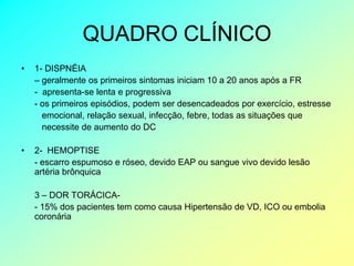 QUADRO CLÍNICO
•   1- DISPNÉIA
    – geralmente os primeiros sintomas iniciam 10 a 20 anos após a FR
    - apresenta-se lenta e progressiva
    - os primeiros episódios, podem ser desencadeados por exercício, estresse
      emocional, relação sexual, infecção, febre, todas as situações que
      necessite de aumento do DC

•   2- HEMOPTISE
    - escarro espumoso e róseo, devido EAP ou sangue vivo devido lesão
    artéria brônquica

    3 – DOR TORÁCICA-
    - 15% dos pacientes tem como causa Hipertensão de VD, ICO ou embolia
    coronária
 