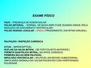 EXAME FÍSICO

FACE – PRESENÇA DE RUBOR MALAR
PULSO ARTERIAL - NORMAL, DE BAIXA AMPLITUDE QUANDO GRAVE (PELA
REDUÇÃO DO ENCHIMENTO VENTRICULAR)
PULSO VENOSO JUGULAR – ONDA a PROEMINENTE ( EM RITMO SINUSAL)



PALPAÇÃO / INSPEÇÃO CARDÍACA

ICTUS – IMPERCEPTÍVEL
RUFLAR DA VALVA MITRAL ( SE FOR FOLHETO ANTERIOR )
FRÊMITO DIASTÓLICO MITRAL- NO APICE CARDÍACO
PRIMEIRA BULHA BEM PALPÁVEL
IMPULSÃO VENTRICULAR – PALPÁVEL EM REGIÃO SUBESTERNAL
(IMPULASÃO ANÔMALA DO VD) EM PACIENTES COM HIPERTENSÃO
PULMONAR
 