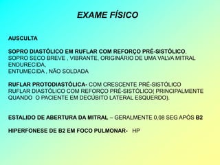 EXAME FÍSICO

AUSCULTA

SOPRO DIASTÓLICO EM RUFLAR COM REFORÇO PRÉ-SISTÓLICO,
SOPRO SECO BREVE , VIBRANTE, ORIGINÁRIO DE UMA VALVA MITRAL
ENDURECIDA,
ENTUMECIDA , NÃO SOLDADA

RUFLAR PROTODIASTÓLICA- COM CRESCENTE PRÉ-SISTÓLICO
RUFLAR DIASTÓLICO COM REFORÇO PRÉ-SISTÓLICO( PRINCIPALMENTE
QUANDO O PACIENTE EM DECÚBITO LATERAL ESQUERDO).


ESTALIDO DE ABERTURA DA MITRAL – GERALMENTE 0,08 SEG APÓS B2

HIPERFONESE DE B2 EM FOCO PULMONAR- HP
 