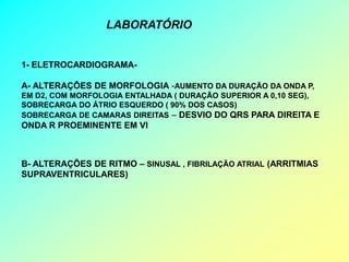 LABORATÓRIO


1- ELETROCARDIOGRAMA-

A- ALTERAÇÕES DE MORFOLOGIA -AUMENTO DA DURAÇÃO DA ONDA P,
EM D2, COM MORFOLOGIA ENTALHADA ( DURAÇÃO SUPERIOR A 0,10 SEG),
SOBRECARGA DO ÁTRIO ESQUERDO ( 90% DOS CASOS)
SOBRECARGA DE CAMARAS DIREITAS – DESVIO DO QRS PARA DIREITA E
ONDA R PROEMINENTE EM VI



B- ALTERAÇÕES DE RITMO – SINUSAL , FIBRILAÇÃO ATRIAL (ARRITMIAS
SUPRAVENTRICULARES)
 