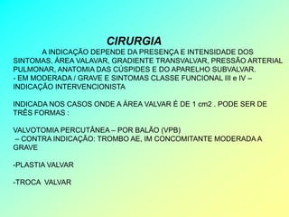 CIRURGIA
       A INDICAÇÃO DEPENDE DA PRESENÇA E INTENSIDADE DOS
SINTOMAS, ÁREA VALAVAR, GRADIENTE TRANSVALVAR, PRESSÃO ARTERIAL
PULMONAR, ANATOMIA DAS CÚSPIDES E DO APARELHO SUBVALVAR.
- EM MODERADA / GRAVE E SINTOMAS CLASSE FUNCIONAL III e IV –
INDICAÇÃO INTERVENCIONISTA

INDICADA NOS CASOS ONDE A ÁREA VALVAR É DE 1 cm2 . PODE SER DE
TRÊS FORMAS :

VALVOTOMIA PERCUTÂNEA – POR BALÃO (VPB)
– CONTRA INDICAÇÃO: TROMBO AE, IM CONCOMITANTE MODERADA A
GRAVE

-PLASTIA VALVAR

-TROCA VALVAR
 
