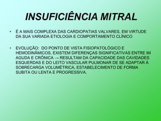 INSUFICIÊNCIA MITRAL
•   É A MAIS COMPLEXA DAS CARDIOPATIAS VALVARES, EM VIRTUDE
    DA SUA VARIADA ETIOLOGIA E COMPORTAMENTO CLÍNICO

•   EVOLUÇÃO: DO PONTO DE VISTA FISIOPATOLÓGICO E
    HEMODINÂMICOS, EXISTEM DIFERENÇAS SIGNIFICATIVAS ENTRE IM
    AGUDA E CRÔNICA → RESULTAM DA CAPACIDADE DAS CAVIDADES
    ESQUERDAS E DO LEITO VASCULAR PULMONAR DE SE ADAPTAR À
    SOBRECARGA VOLUMÉTRICA, ESTABELECIMENTO DE FORMA
    SUBITA OU LENTA E PROGRESSIVA.
 