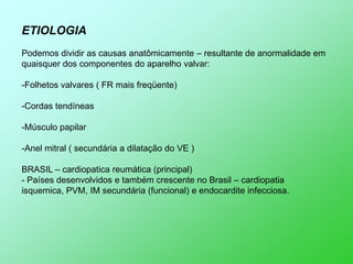 ETIOLOGIA
Podemos dividir as causas anatômicamente – resultante de anormalidade em
quaisquer dos componentes do aparelho valvar:

-Folhetos valvares ( FR mais freqüente)

-Cordas tendíneas

-Músculo papilar

-Anel mitral ( secundária a dilatação do VE )

BRASIL – cardiopatica reumática (principal)
- Países desenvolvidos e também crescente no Brasil – cardiopatia
isquemica, PVM, IM secundária (funcional) e endocardite infecciosa.
 