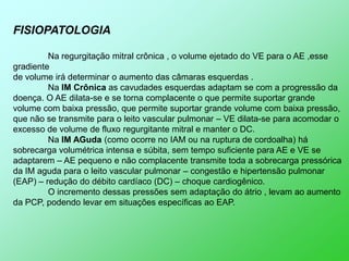 FISIOPATOLOGIA

         Na regurgitação mitral crônica , o volume ejetado do VE para o AE ,esse
gradiente
de volume irá determinar o aumento das câmaras esquerdas .
         Na IM Crônica as cavudades esquerdas adaptam se com a progressão da
doença. O AE dilata-se e se torna complacente o que permite suportar grande
volume com baixa pressão, que permite suportar grande volume com baixa pressão,
que não se transmite para o leito vascular pulmonar – VE dilata-se para acomodar o
excesso de volume de fluxo regurgitante mitral e manter o DC.
         Na IM AGuda (como ocorre no IAM ou na ruptura de cordoalha) há
sobrecarga volumétrica intensa e súbita, sem tempo suficiente para AE e VE se
adaptarem – AE pequeno e não complacente transmite toda a sobrecarga pressórica
da IM aguda para o leito vascular pulmonar – congestão e hipertensão pulmonar
(EAP) – redução do débito cardíaco (DC) – choque cardiogênico.
         O incremento dessas pressões sem adaptação do átrio , levam ao aumento
da PCP, podendo levar em situações específicas ao EAP.
 