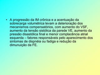 • A progressão da IM crônica e a acentuação da
  sobrecarga volumétrica levam a deterioração dos
  mecanismos compensatórios, com aumento do VSF,
  aumento da tensão sistólica da parede VE, aumento da
  pressão disastólica final e menor complacência atrial
  esquerda – fatores responsáveis pelo aparecimento dos
  sintomas de dispnéia ou fadiga e redução da
  dimunuição da FE.
 