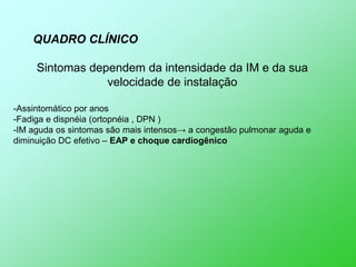 QUADRO CLÍNICO

     Sintomas dependem da intensidade da IM e da sua
                 velocidade de instalação

-Assintomático por anos
-Fadiga e dispnéia (ortopnéia , DPN )
-IM aguda os sintomas são mais intensos→ a congestão pulmonar aguda e
diminuição DC efetivo – EAP e choque cardiogênico
 