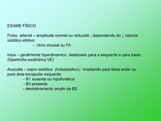 EXAME FÍSICO

Pulso arterial – amplitude normal ou reduzido , dependendo do ↓ volume
sistólico efetivo
                - ritmo sinusal ou FA

Ictus – geralmente hiperdinamico, deslocado para a esquerda e para baixo
(hipertrofia excêntrica VE)

Ausculta – sopro sistólico (holosistolico) - irradiando para faixa axilar ou
para área escapular esquerda
         - B1 ausente ou hipofonética
         - B3 presente
        - desdobramento amplo de B2
 