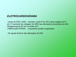 ELETROCARDIOGRAMA

- sinais de SVE e SAE – duração ↑onda P em D2 e fase negativa de P
em V1 aumento da voltagem do QRS nas derivações precordiais em AVL
infradesnível de ST em inversão de T.
-FIBRILAÇÃO ATRIAL - importante preditor prognóstico

- Se aguda lembrar das alterações de IAM.
 