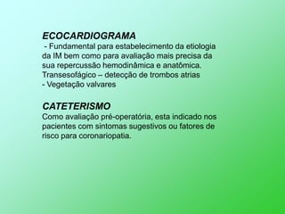 ECOCARDIOGRAMA
 - Fundamental para estabelecimento da etiologia
da IM bem como para avaliação mais precisa da
sua repercussão hemodinâmica e anatômica.
Transesofágico – detecção de trombos atrias
- Vegetação valvares

CATETERISMO
Como avaliação pré-operatória, esta indicado nos
pacientes com sintomas sugestivos ou fatores de
risco para coronariopatia.
 