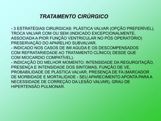 TRATAMENTO CIRÚRGICO

- 3 ESTRATÉGIAS CIRURGICAS: PLÁSTICA VALVAR (OPÇÃO PREFERÍVEL),
TROCA VALVAR COM OU SEM (INDICADO EXCEPCIONALMENTE,
ASSOCIADA A PIOR FUNÇÃO VENTRICULAR NO PÓS OPERATÓRIO)
PRESERVAÇÃO DO APARELHO SUBVALVAR.
- INDICADO NOS CASOS DE IMI AGUDA E OS DESCOMPENSADOS
COM REFRATARIEDADE AO TRATAMENTO CLÍNICO( DESDE QUE
COM MIOCARDIO COMPATÍVEL).
- INDICAÇÃO DO MELHOR MOMENTO: INTENSIDADE DA REGURGITAÇÃO,
PRESENÇA E INTENSIDADE DOS SINTOMAS, FUNÇÂO DE VE,
PROBABILIDADE DE PLÁSTICA VALVAR, PRESENÇA DE FA (MARCADOR
DE MORBIDADE E MORTALIDADE - SEU APARECIMENTO APONTA PARA A
NECESSIDADE DE CORREÇÃO DA LESÃO VALVAR), GRAU DE
HIPERTENSÃO PULMONAR.
 