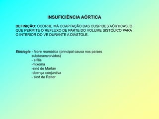INSUFICIÊNCIA AÓRTICA
DEFINIÇÃO: OCORRE MÁ COAPTAÇÃO DAS CUSPIDES AÓRTICAS, O
QUE PERMITE O REFLUXO DE PARTE DO VOLUME SISTÓLICO PARA
O INTERIOR DO VE DURANTE A DIÁSTOLE.



Etiologia - febre reumática (principal causa nos países
          subdesenvolvidos)
          - sífilis
          -mixoma
          -sind de Marfan
          -doença conjuntiva
          - sind de Reiter
 