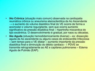 • IAo Crônica (situação mais comum) observada na cardiopatia
  reumática crônica ou aneurisma aterosclerótica da Ao Ascendente
  → o aumento do volume diastólico final do VE ocorre de forma a
  acomodar o volume regurgitante, sem que ocorra aumento
  significativo da pressão disatólica final – hipertrofia miocardica do
  tipo excêntrica. O desenvolvimento é gradual, por naos ou décadas.
• IAo Aguda (situação hemodidamicamente diversa) – ex: dissecção
  aguda da Ao ascendente ou alguns casos de endocardite Infecciosa
  – sem tempo para o VE dilatar – aumento importante da pressão
  diastólica final e diminuição do débito cardiaco - ↑ PDVE se
  transmite retrogradamente ao AE e capilares pulmonares – Edema
  Agudo de Pulmão (EAP).
 