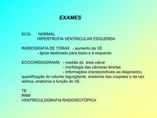 EXAMES


ECG-    NORMAL
        HIPERTROFIA VENTRICULAR ESQUERDA

RADIOGRAFIA DE TÓRAX - aumento de VE
      - ápice deslocado para baixo e à esquerda

ECOCARDIOGRAMA - medida da área valvar
                        - morfologia das câmaras direitas
                        - Informações imprescindíveis ao diagnóstico,
quantificação do volume regurgitante, anatomia das cúspides e da raiz
aórtica, anatomia e função do VE.

TE
RNM
VENTRICULOGRAFIA RADIOISOTÓPICA
 