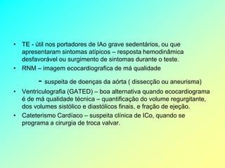 • TE - útil nos portadores de IAo grave sedentários, ou que
  apresentaram sintomas atípicos – resposta hemodinâmica
  desfavorável ou surgimento de sintomas durante o teste.
• RNM – imagem ecocardiografica de má qualidade

        - suspeita de doenças da aórta ( dissecção ou aneurisma)
• Ventriculografia (GATED) – boa alternativa quando ecocardiograma
  é de má qualidade técnica – quantificação do volume regurgitante,
  dos volumes sistólico e diastólicos finais, e fração de ejeção.
• Cateterismo Cardíaco – suspeita clínica de ICo, quando se
  programa a cirurgia de troca valvar.
 