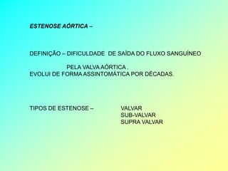 ESTENOSE AÓRTICA –



DEFINIÇÃO – DIFICULDADE DE SAÍDA DO FLUXO SANGUÍNEO

           PELA VALVA AÓRTICA .
EVOLUI DE FORMA ASSINTOMÁTICA POR DÉCADAS.




TIPOS DE ESTENOSE –        VALVAR
                           SUB-VALVAR
                           SUPRA VALVAR
 