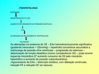 FISIOPATOLOGIA
ESTENOSE


RESISTÊNCIA AO FLUXO


AUMENTO DO GRADIENTE DE PRESSÃO SISTÓLICA


            SVE


ALTERAÇÃO DO RELAXAMENTO VENTRICULAR


           DILATAÇÃO
As alterações na anatomia do VE – EAo hemodinamicamente significativa
(gradiente transvalvar > 25mmHg) – hipertrofia concentrica secundária a
sobrecarga de pressão intra ventricular – progressão da estenose –
deterioração da função disatólica (menor complacência VE) – pode ocorrer
isquemia miocárdica (2º aumento consumo de O2 pelo miocárdio
hipertrófico e aumento da pressão subendocárdica).
-Agravamento da EAo – disfunção sistólica, com dilatação ventricular,
redução FE e redução DC ao repouso.
 