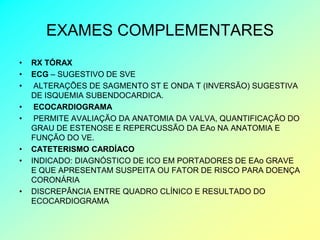 EXAMES COMPLEMENTARES
•   RX TÓRAX
•   ECG – SUGESTIVO DE SVE
•    ALTERAÇÕES DE SAGMENTO ST E ONDA T (INVERSÃO) SUGESTIVA
    DE ISQUEMIA SUBENDOCARDICA.
•    ECOCARDIOGRAMA
•    PERMITE AVALIAÇÃO DA ANATOMIA DA VALVA, QUANTIFICAÇÃO DO
    GRAU DE ESTENOSE E REPERCUSSÃO DA EAo NA ANATOMIA E
    FUNÇÃO DO VE.
•   CATETERISMO CARDÍACO
•   INDICADO: DIAGNÓSTICO DE ICO EM PORTADORES DE EAo GRAVE
    E QUE APRESENTAM SUSPEITA OU FATOR DE RISCO PARA DOENÇA
    CORONÁRIA
•   DISCREPÂNCIA ENTRE QUADRO CLÍNICO E RESULTADO DO
    ECOCARDIOGRAMA
 