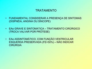 TRATAMENTO

• FUNDAMENTAL CONSIDERAR A PRESENÇA DE SINTOMAS
  (DISPNÉIA, ANGINA OU SÍNCOPE)

• EAo GRAVE E SINTOMATICA – TRATAMENTO CIRÚRGICO
  (TROCA VALVAR POR PRÓTESE)

• EAo ASSINTOMÁTICO, COM FUNÇÃO VENTRICULAR
  ESQUERDA PRESERVADA (FE>50%) – NÃO INDICAR
  CIRÚRGIA
 