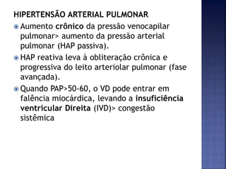 HIPERTENSÃO ARTERIAL PULMONAR
 Aumento crônico da pressão venocapilar
pulmonar> aumento da pressão arterial
pulmonar (HAP passiva).
 HAP reativa leva à obliteração crônica e
progressiva do leito arteriolar pulmonar (fase
avançada).
 Quando PAP>50-60, o VD pode entrar em
falência miocárdica, levando a insuficiência
ventricular Direita (IVD)> congestão
sistêmica
 