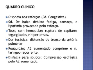 QUADRO CLÍNICO
 Dispneia aos esforços (Sd. Congestiva)
 Sd. De baixo débito: fadiga, cansaço, e
lipotímia provocado pelo esforço.
 Tosse com hemoptise: ruptura de capilares
ingurgitados e hipertensos.
 Dor torácica: distensão do tronco da artéria
pulmonar
 Rouquidão: AE aumentado comprime o n.
laríngeo recorrente.
 Disfagia para sólidos: Compressão esofágica
pelo AE aumentado.
 
