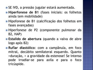  SE IVD, a pressão jugular estará aumentada.
 Hiperfonese de B1 (fases iniciais: os folhetos
ainda tem mobilidade)
 Hipofonese de B1 (calcificação dos folhetos em
fases avançadas)
 Hiperfonese de P2 (componente pulmonar da
B2, HAP)
 Estalido de abertura (quando a valva de abre
logo após B2)
 Ruflar diastólico: com a campânula, em foco
mitral, decúbito semilateral esquerdo. Quanto
>duração, > a gravidade da estenose! Se intenso
pode irradiar-se para axila e para o foco
tricúspide.
 