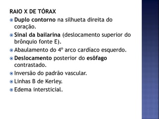 RAIO X DE TÓRAX
 Duplo contorno na silhueta direita do
coração.
 Sinal da bailarina (deslocamento superior do
brônquio fonte E).
 Abaulamento do 4º arco cardíaco esquerdo.
 Deslocamento posterior do esôfago
contrastado.
 Inversão do padrão vascular.
 Linhas B de Kerley.
 Edema intersticial.
 
