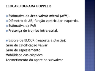 ECOCARDIOGRAMA DOPPLER
 Estimativa da área valvar mitral (AVM).
 Diâmetro do AE, função ventricular esquerda.
 Estimativa da PAP.
 Presença de trombo intra-atrial.
 Escore de BLOCK (resposta à plastia):
Grau de calcificação valvar
Grau de espessamento
Mobilidade das cúspides
Acometimento do aparelho subvalvar
 