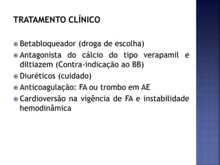 TRATAMENTO CLÍNICO
 Betabloqueador (droga de escolha)
 Antagonista do cálcio do tipo verapamil e
diltiazem (Contra-indicação ao BB)
 Diuréticos (cuidado)
 Anticoagulação: FA ou trombo em AE
 Cardioversão na vigência de FA e instabilidade
hemodinâmica
 