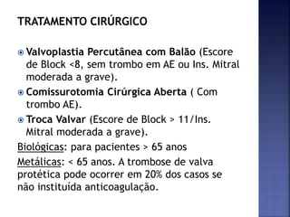 TRATAMENTO CIRÚRGICO
 Valvoplastia Percutânea com Balão (Escore
de Block <8, sem trombo em AE ou Ins. Mitral
moderada a grave).
 Comissurotomia Cirúrgica Aberta ( Com
trombo AE).
 Troca Valvar (Escore de Block > 11/Ins.
Mitral moderada a grave).
Biológicas: para pacientes > 65 anos
Metálicas: < 65 anos. A trombose de valva
protética pode ocorrer em 20% dos casos se
não instituída anticoagulação.
 
