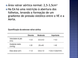  Área valvar aórtica normal: 2,5-3,5cm²
 Na EA há uma restrição à abertura dos
folhetos, levando a formação de um
gradiente de pressão sistólico entre o VE e a
Aorta.
 