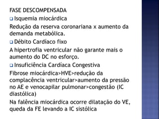 FASE DESCOMPENSADA
 Isquemia miocárdica
Redução da reserva coronariana x aumento da
demanda metabólica.
 Débito Cardíaco fixo
A hipertrofia ventricular não garante mais o
aumento do DC no esforço.
 Insuficiência Cardíaca Congestiva
Fibrose miocárdica>HVE>redução da
complacência ventricular>aumento da pressão
no AE e venocapilar pulmonar>congestão (IC
diastólica)
Na falência miocárdica ocorre dilatação do VE,
queda da FE levando a IC sistólica
 