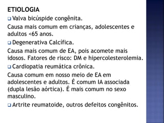 ETIOLOGIA
 Valva bicúspide congênita.
Causa mais comum em crianças, adolescentes e
adultos <65 anos.
 Degenerativa Calcífica.
Causa mais comum de EA, pois acomete mais
idosos. Fatores de risco: DM e hipercolesterolemia.
 Cardiopatia reumática crônica.
Causa comum em nosso meio de EA em
adolescentes e adultos. É comum IA associada
(dupla lesão aórtica). É mais comum no sexo
masculino.
 Artrite reumatoide, outros defeitos congênitos.
 