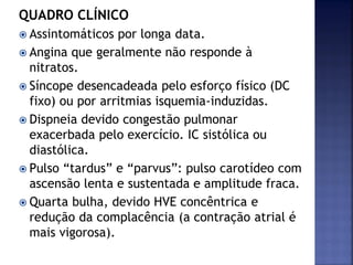 QUADRO CLÍNICO
 Assintomáticos por longa data.
 Angina que geralmente não responde à
nitratos.
 Síncope desencadeada pelo esforço físico (DC
fixo) ou por arritmias isquemia-induzidas.
 Dispneia devido congestão pulmonar
exacerbada pelo exercício. IC sistólica ou
diastólica.
 Pulso “tardus” e “parvus”: pulso carotídeo com
ascensão lenta e sustentada e amplitude fraca.
 Quarta bulha, devido HVE concêntrica e
redução da complacência (a contração atrial é
mais vigorosa).
 