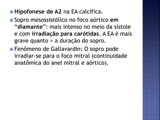  Hipofonese de A2 na EA calcífica.
 Sopro mesossistólico no foco aórtico em
“diamante”: mais intenso no meio da sístole
e com irradiação para carótidas. A EA é mais
grave quanto > a duração do sopro.
 Fenômeno de Gallavardin: O sopro pode
irradiar-se para o foco mitral (continuidade
anatômica do anel mitral e aórtico).
 