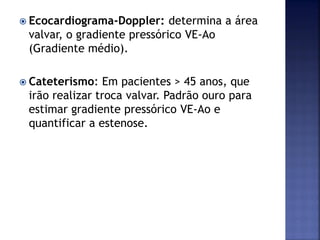 Ecocardiograma-Doppler: determina a área
valvar, o gradiente pressórico VE-Ao
(Gradiente médio).
 Cateterismo: Em pacientes > 45 anos, que
irão realizar troca valvar. Padrão ouro para
estimar gradiente pressórico VE-Ao e
quantificar a estenose.
 