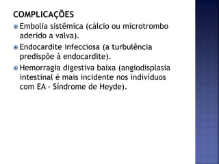 COMPLICAÇÕES
 Embolia sistêmica (cálcio ou microtrombo
aderido a valva).
 Endocardite infecciosa (a turbulência
predispõe à endocardite).
 Hemorragia digestiva baixa (angiodisplasia
intestinal é mais incidente nos indivíduos
com EA - Síndrome de Heyde).
 