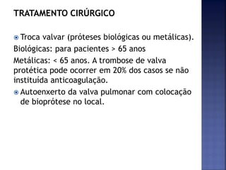 TRATAMENTO CIRÚRGICO
 Troca valvar (próteses biológicas ou metálicas).
Biológicas: para pacientes > 65 anos
Metálicas: < 65 anos. A trombose de valva
protética pode ocorrer em 20% dos casos se não
instituída anticoagulação.
 Autoenxerto da valva pulmonar com colocação
de bioprótese no local.
 