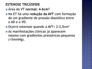 ESTENOSE TRICÚSPIDE
 Área da VT normal: 4-6cm²
 Na ET há uma redução da AVT com formação
de um gradiente de pressão diastólico entre
o AD e o VD.
 Ocorre estenose quando a AVT< 2-2,5cm²
 As manifestações clínicas já aparecem
mesmo com gradientes pressóricos pequenos
(>5mmHg).
 