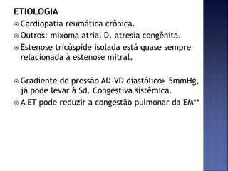 ETIOLOGIA
 Cardiopatia reumática crônica.
 Outros: mixoma atrial D, atresia congênita.
 Estenose tricúspide isolada está quase sempre
relacionada à estenose mitral.
 Gradiente de pressão AD-VD diastólico> 5mmHg,
já pode levar à Sd. Congestiva sistêmica.
 A ET pode reduzir a congestão pulmonar da EM**
 