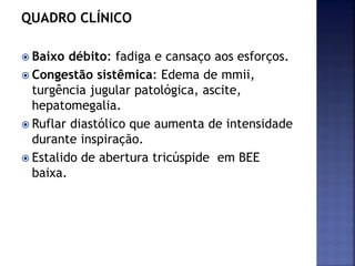 QUADRO CLÍNICO
 Baixo débito: fadiga e cansaço aos esforços.
 Congestão sistêmica: Edema de mmii,
turgência jugular patológica, ascite,
hepatomegalia.
 Ruflar diastólico que aumenta de intensidade
durante inspiração.
 Estalido de abertura tricúspide em BEE
baixa.
 