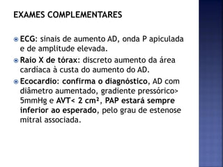 EXAMES COMPLEMENTARES
 ECG: sinais de aumento AD, onda P apiculada
e de amplitude elevada.
 Raio X de tórax: discreto aumento da área
cardíaca à custa do aumento do AD.
 Ecocardio: confirma o diagnóstico, AD com
diâmetro aumentado, gradiente pressórico>
5mmHg e AVT< 2 cm², PAP estará sempre
inferior ao esperado, pelo grau de estenose
mitral associada.
 