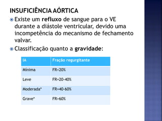 INSUFICIÊNCIA AÓRTICA
 Existe um refluxo de sangue para o VE
durante a diástole ventricular, devido uma
incompetência do mecanismo de fechamento
valvar.
 Classificação quanto a gravidade:
IA Fração regurgitante
Mínima FR<20%
Leve FR=20-40%
Moderada* FR=40-60%
Grave* FR>60%
 