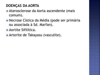 DOENÇAS DA AORTA
 Aterosclerose da Aorta ascendente (mais
comum).
 Necrose Cística da Média (pode ser primária
ou associada à Sd. Marfan).
 Aortite Sifilítica.
 Arterite de Takayasu (vasculite).
 