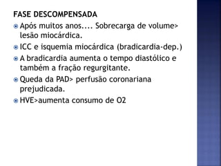 FASE DESCOMPENSADA
 Após muitos anos.... Sobrecarga de volume>
lesão miocárdica.
 ICC e isquemia miocárdica (bradicardia-dep.)
 A bradicardia aumenta o tempo diastólico e
também a fração regurgitante.
 Queda da PAD> perfusão coronariana
prejudicada.
 HVE>aumenta consumo de O2
 