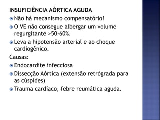 INSUFICIÊNCIA AÓRTICA AGUDA
 Não há mecanismo compensatório!
 O VE não consegue albergar um volume
regurgitante >50-60%.
 Leva a hipotensão arterial e ao choque
cardiogênico.
Causas:
 Endocardite infecciosa
 Dissecção Aórtica (extensão retrógrada para
as cúspides)
 Trauma cardíaco, febre reumática aguda.
 