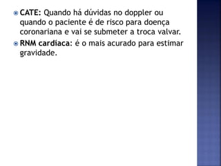  CATE: Quando há dúvidas no doppler ou
quando o paciente é de risco para doença
coronariana e vai se submeter a troca valvar.
 RNM cardíaca: é o mais acurado para estimar
gravidade.
 