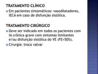 TRATAMENTO CLÍNICO
 Em pacientes sintomáticos: vasodilatadores,
IECA em caso de disfunção sistólica.
TRATAMENTO CIRÚRGICO
 Deve ser indicado em todos os pacientes com
IA crônica grave com sintomas limitantes
e/ou disfunção sistólica do VE (FE<50%).
 Cirurgia: troca valvar
 